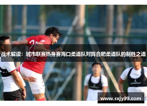 战术解读：城市联赛热身赛海口柔道队对阵合肥柔道队的制胜之道